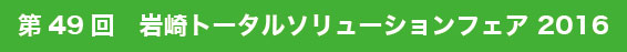 第49回 岩崎トータルソリューションフェア2016
